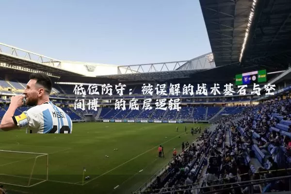 低位防守:被误解的战术基石与空间博弈的底层逻辑